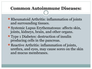 Common Autoimmune Diseases:
Rheumatoid Arthritis: inflammation of joints
and surrounding tissues.
Systemic Lupus Erythematosus: affects skin,
joints, kidneys, brain, and other organs.
Type 1 Diabetes: destruction of insulin
producing cells in the pancreas.
Reactive Arthritis: inflammation of joints,
urethra, and eyes, may cause sores on the skin
and mucus membranes.
 