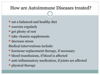 How are Autoimmune Diseases treated?
eat a balanced and healthy diet
exercise regularly
get plenty of rest
take vitamin supplements
decrease stress
Medical interventions include:
hormone replacement therapy, if necessary
blood transfusions, if blood is affected
anti-inflammatory medication, if joints are affected
physical therapy
 