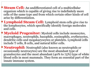 Steam Cell: An undifferentiated cell of a multicellular
organism which is capable of giving rise to indefinitely more
cells of the same type and from which certain other kinds of cell
arise by differentiation.
Lymphoid Steam Cell: Lymphoid stem cells give rise to
the lymphocytes, which specifically identify foreign molecules
and cells.
Myeloid Progenitor: Myeloid cells include monocytes,
macrophages, neutrophils, basophils, eosinophils, erythrocytes,
dendritic cells and megakaryocytes or platelets. Lymphoid cells
include T cells, B cells, and natural killer cells.
Neutrophil: Neutrophil (also known as neutrophils or
occasionally neutrocytes) are the most abundant type of
granulocytes and the most abundant (40% to 75%) type of white
blood cells in most mammals. They form an essential part of the
innate immune system.
 