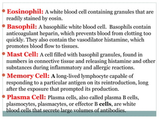 Eosinophil: A white blood cell containing granules that are
readily stained by eosin.
Basophil: A basophilic white blood cell. Basophils contain
anticoagulant heparin, which prevents blood from clotting too
quickly. They also contain the vasodilator histamine, which
promotes blood flow to tissues.
Mast Cell: A cell filled with basophil granules, found in
numbers in connective tissue and releasing histamine and other
substances during inflammatory and allergic reactions.
Memory Cell: A long-lived lymphocyte capable of
responding to a particular antigen on its reintroduction, long
after the exposure that prompted its production.
Plasma Cell: Plasma cells, also called plasma B cells,
plasmocytes, plasmacytes, or effector B cells, are white
blood cells that secrete large volumes of antibodies.
 
