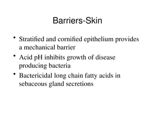 • Stratified and cornified epithelium provides
a mechanical barrier
• Acid pH inhibits growth of disease
producing bacteria
• Bactericidal long chain fatty acids in
sebaceous gland secretions
Barriers-Skin
 