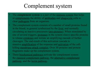 Complement system
• The complement system is a part of the immune system that helps
or complements the ability of antibodies and phagocytic cells to
clear pathogens from an organism.
• The complement system consists of a number of small proteins found
in the blood, in general synthesized by the liver, and normally
circulating as inactive precursors (pro-proteins). When stimulated by
one of several triggers, proteases in the system cleave specific proteins
to release cytokines and initiate an amplifying cascade of further
cleavages. The end-result of this activation cascade is
massive amplification of the response and activation of the cell-
killing membrane attack complex. Over 30 proteins and protein
fragments make up the complement system.
• Three biochemical pathways activate the complement system:
the classical complement pathway, the alternative complement
pathway, and the lectin pathway.
 
