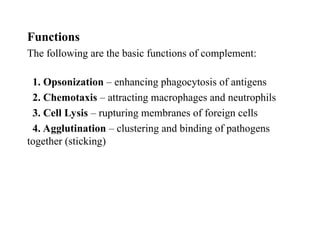 Functions
The following are the basic functions of complement:
1. Opsonization – enhancing phagocytosis of antigens
2. Chemotaxis – attracting macrophages and neutrophils
3. Cell Lysis – rupturing membranes of foreign cells
4. Agglutination – clustering and binding of pathogens
together (sticking)
 