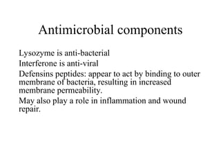 Lysozyme is anti-bacterial
Interferone is anti-viral
Defensins peptides: appear to act by binding to outer
membrane of bacteria, resulting in increased
membrane permeability.
May also play a role in inflammation and wound
repair.
Antimicrobial components
 