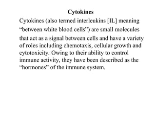 Cytokines
Cytokines (also termed interleukins [IL] meaning
“between white blood cells”) are small molecules
that act as a signal between cells and have a variety
of roles including chemotaxis, cellular growth and
cytotoxicity. Owing to their ability to control
immune activity, they have been described as the
“hormones” of the immune system.
 