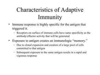• Immune response is highly specific for the antigen that
triggered it.
– Receptors on surface of immune cells have same specificity as the
antibody/effector activity that will be generated
• Exposure to antigen creates an immunologic “memory.”
– Due to clonal expansion and creation of a large pool of cells
committed to that antigen
– Subsequent exposure to the same antigen results in a rapid and
vigorous response
Characteristics of Adaptive
Immunity
 