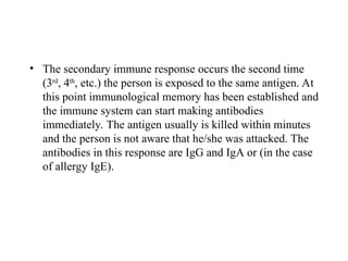 • The secondary immune response occurs the second time
(3rd
, 4th
, etc.) the person is exposed to the same antigen. At
this point immunological memory has been established and
the immune system can start making antibodies
immediately. The antigen usually is killed within minutes
and the person is not aware that he/she was attacked. The
antibodies in this response are IgG and IgA or (in the case
of allergy IgE).
 