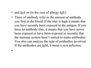 • and IgA or (in the case of allergy IgE).
• Titers of antibody refer to the amount of antibody
you find in the blood. If the titer is high it means that
you have recently been exposed to the antigen. If you
have no antibody titer, it means that you have never
been exposed or have been exposed so recently that
the immune system hasn’t started to make antibodies.
You also can analyze the type of antibodies involved.
If the antibodies are IgM, it mean a new infection.
•
 