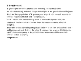 T lymphocytes
T lymphocytes are involved in cellular immunity. These are cells that
are activated only by presented antigen and are part of the specific immune response.
There are three populations of T lymphocytes; helper T cells = which increase the
immune response of both B and T lymphocytes,
killer T cells = cells which directly attach to and destroy specific cells, and
suppressor T cells = cells which wind down the immune response when it is
complete.
The helper T cells are the major target cell for HIV. When HIV invades these cells
and becomes active, it destroys the helper T lymphocytes, severely debilitating the
specific immune response. Affected individuals become very ill because their
immune system is severely
compromised.
 