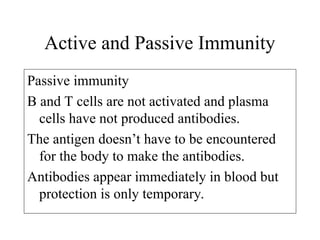 Active and Passive Immunity
Passive immunity
B and T cells are not activated and plasma
cells have not produced antibodies.
The antigen doesn’t have to be encountered
for the body to make the antibodies.
Antibodies appear immediately in blood but
protection is only temporary.
 