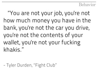 “You are not your job, you're not
how much money you have in the
bank, you're not the car you drive,
you're not the contents of your
wallet, you're not your fucking
khakis.”

- Tyler Durden, “Fight Club”
 