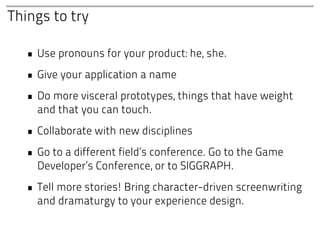 Things to try

  • Use pronouns for your product: he, she.
  • Give your application a name
  • Do more visceral prototypes, things that have weight
    and that you can touch.
  • Collaborate with new disciplines
  • Go to a different field’s conference. Go to the Game
    Developer’s Conference, or to SIGGRAPH.
  • Tell more stories! Bring character-driven screenwriting
    and dramaturgy to your experience design.
 