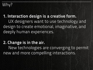 Why?

1. Interaction design is a creative form.
    UX designers want to use technology and
design to create emotional, imaginative, and
deeply human experiences.

2. Change is in the air.
   New technologies are converging to permit
new and more compelling interactions.
 