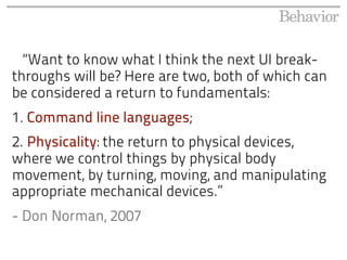 “Want to know what I think the next UI break-
throughs will be? Here are two, both of which can
be considered a return to fundamentals:
1. Command line languages;
2. Physicality: the return to physical devices,
where we control things by physical body
movement, by turning, moving, and manipulating
appropriate mechanical devices.”
- Don Norman, 2007
 