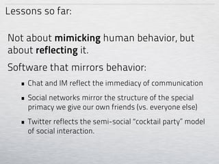 Lessons so far:

Not about mimicking human behavior, but
about reflecting it.
Software that mirrors behavior:
   • Chat and IM reflect the immediacy of communication
   • Social networks mirror the structure of the special
     primacy we give our own friends (vs. everyone else)
   • Twitter reflects the semi-social “cocktail party” model
     of social interaction.
 