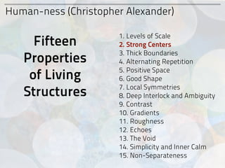 Human-ness (Christopher Alexander)

                      1. Levels of Scale
     Fifteen          2. Strong Centers
                      3. Thick Boundaries
   Properties         4. Alternating Repetition
                      5. Positive Space
    of Living         6. Good Shape

   Structures         7. Local Symmetries
                      8. Deep Interlock and Ambiguity
                      9. Contrast
                      10. Gradients
                      11. Roughness
                      12. Echoes
                      13. The Void
                      14. Simplicity and Inner Calm
                      15. Non-Separateness
 