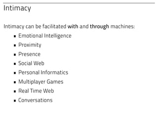 Intimacy

Intimacy can be facilitated with and through machines:
   • Emotional Intelligence
   • Proximity
   • Presence
   • Social Web
   • Personal Informatics
   • Multiplayer Games
   • Real Time Web
   • Conversations
 