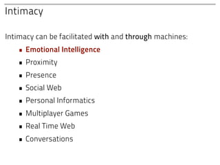 Intimacy

Intimacy can be facilitated with and through machines:
   • Emotional Intelligence
   • Proximity
   • Presence
   • Social Web
   • Personal Informatics
   • Multiplayer Games
   • Real Time Web
   • Conversations
 