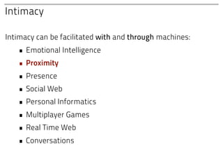 Intimacy

Intimacy can be facilitated with and through machines:
   • Emotional Intelligence
   • Proximity
   • Presence
   • Social Web
   • Personal Informatics
   • Multiplayer Games
   • Real Time Web
   • Conversations
 