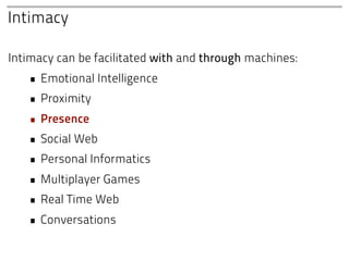 Intimacy

Intimacy can be facilitated with and through machines:
   • Emotional Intelligence
   • Proximity
   • Presence
   • Social Web
   • Personal Informatics
   • Multiplayer Games
   • Real Time Web
   • Conversations
 