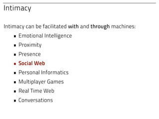 Intimacy

Intimacy can be facilitated with and through machines:
   • Emotional Intelligence
   • Proximity
   • Presence
   • Social Web
   • Personal Informatics
   • Multiplayer Games
   • Real Time Web
   • Conversations
 