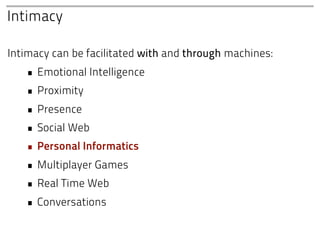 Intimacy

Intimacy can be facilitated with and through machines:
   • Emotional Intelligence
   • Proximity
   • Presence
   • Social Web
   • Personal Informatics
   • Multiplayer Games
   • Real Time Web
   • Conversations
 