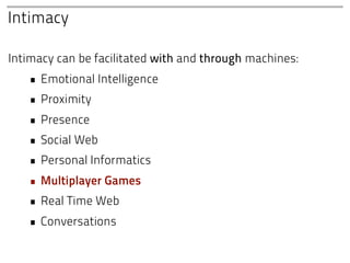 Intimacy

Intimacy can be facilitated with and through machines:
   • Emotional Intelligence
   • Proximity
   • Presence
   • Social Web
   • Personal Informatics
   • Multiplayer Games
   • Real Time Web
   • Conversations
 