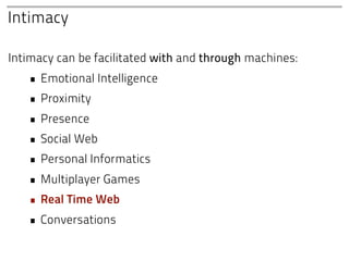 Intimacy

Intimacy can be facilitated with and through machines:
   • Emotional Intelligence
   • Proximity
   • Presence
   • Social Web
   • Personal Informatics
   • Multiplayer Games
   • Real Time Web
   • Conversations
 