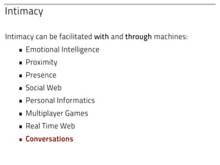Intimacy

Intimacy can be facilitated with and through machines:
   • Emotional Intelligence
   • Proximity
   • Presence
   • Social Web
   • Personal Informatics
   • Multiplayer Games
   • Real Time Web
   • Conversations
 