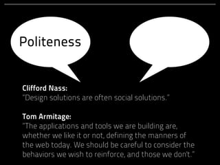 Politeness


Clifford Nass:
“Design solutions are often social solutions.”

Tom Armitage:
“The applications and tools we are building are,
whether we like it or not, defining the manners of
the web today. We should be careful to consider the
behaviors we wish to reinforce, and those we don't.”
 