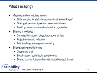 What’s missing? Mapping and connecting assets Skills mapping for staff: the organisational ‘Yellow Pages’ Sharing stories about past successes and failures Tracking contact inside and outside the organisation Sharing knowledge Conversation spaces: blogs, forums, e-mail lists Project review and reflection Peer teaching, learning and mentoring Strengthening relationships Gossip and chat Social spaces, social tools, social events Shared communications channels (noticeboards, intranet) 