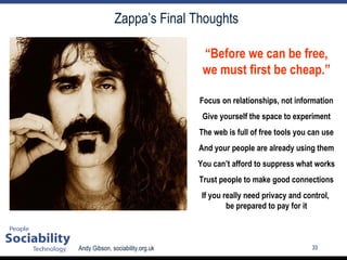 Zappa’s Final Thoughts “ Before we can be free, we must first be cheap.” Focus on relationships, not information Give yourself the space to experiment The web is full of free tools you can use And your people are already using them You can’t afford to suppress what works Trust people to make good connections If you really need privacy and control,  be prepared to pay for it 