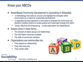Know your ABCDs Asset-Based Community Development is (according to Wikipedia) “ a methodology that seeks to uncover and highlight the strengths within communities as a means for sustainable development” “ a capacities-focused approach is more likely to empower the community and therefore mobilize citizens to create positive and meaningful change from within  “ cheap, effective and empowering… avoids paternalism and dependence” Assets come in many forms… The strength of citizen groups and relationships The information resources available The skills of community members Organisations are communities too They depend on relationships They hold resources They contain skills 