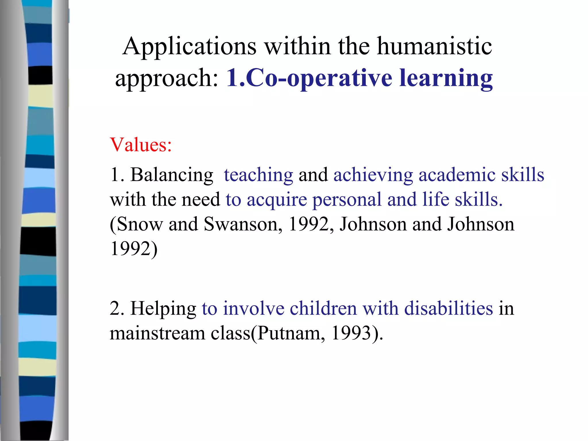 Values: 1. Balancing  teaching  and  achieving academic skills  with the need  to acquire personal and life skills.  (Snow and Swanson, 1992, Johnson and Johnson 1992)  2. Helping  to involve children with disabilities  in mainstream class(Putnam, 1993).  Applications within the humanistic approach:  1.Co-operative learning  