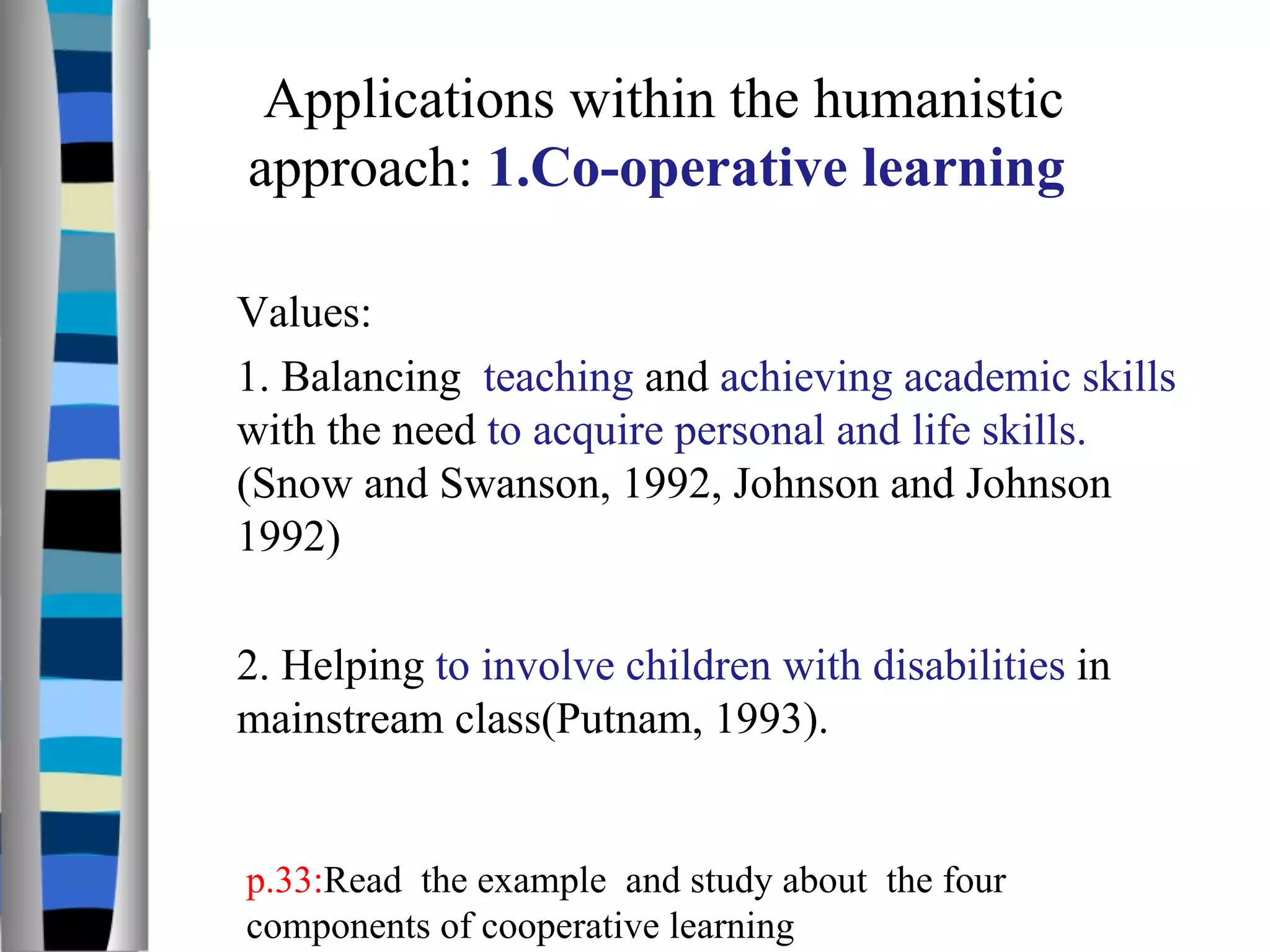 Values: 1. Balancing  teaching  and  achieving academic skills  with the need  to acquire personal and life skills.  (Snow and Swanson, 1992, Johnson and Johnson 1992)  2. Helping  to involve children with disabilities  in mainstream class(Putnam, 1993).  Applications within the humanistic approach:  1.Co-operative learning  p.33: Read  the example  and study about  the four components of cooperative learning  
