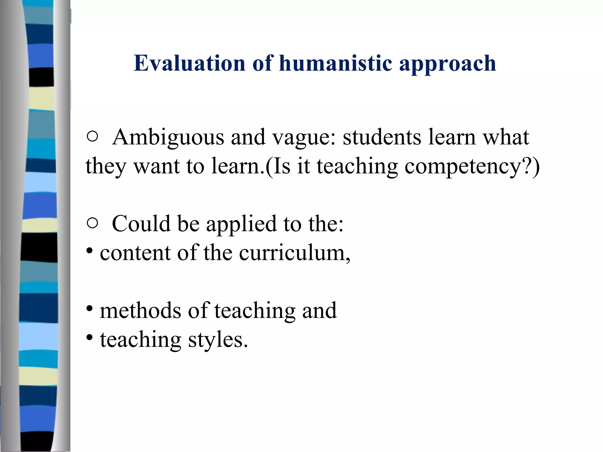 Evaluation of humanistic approach Ambiguous and vague: students learn what they want to learn.(Is it teaching competency?) Could be applied to the: content of the curriculum,  methods of teaching and  teaching styles. 