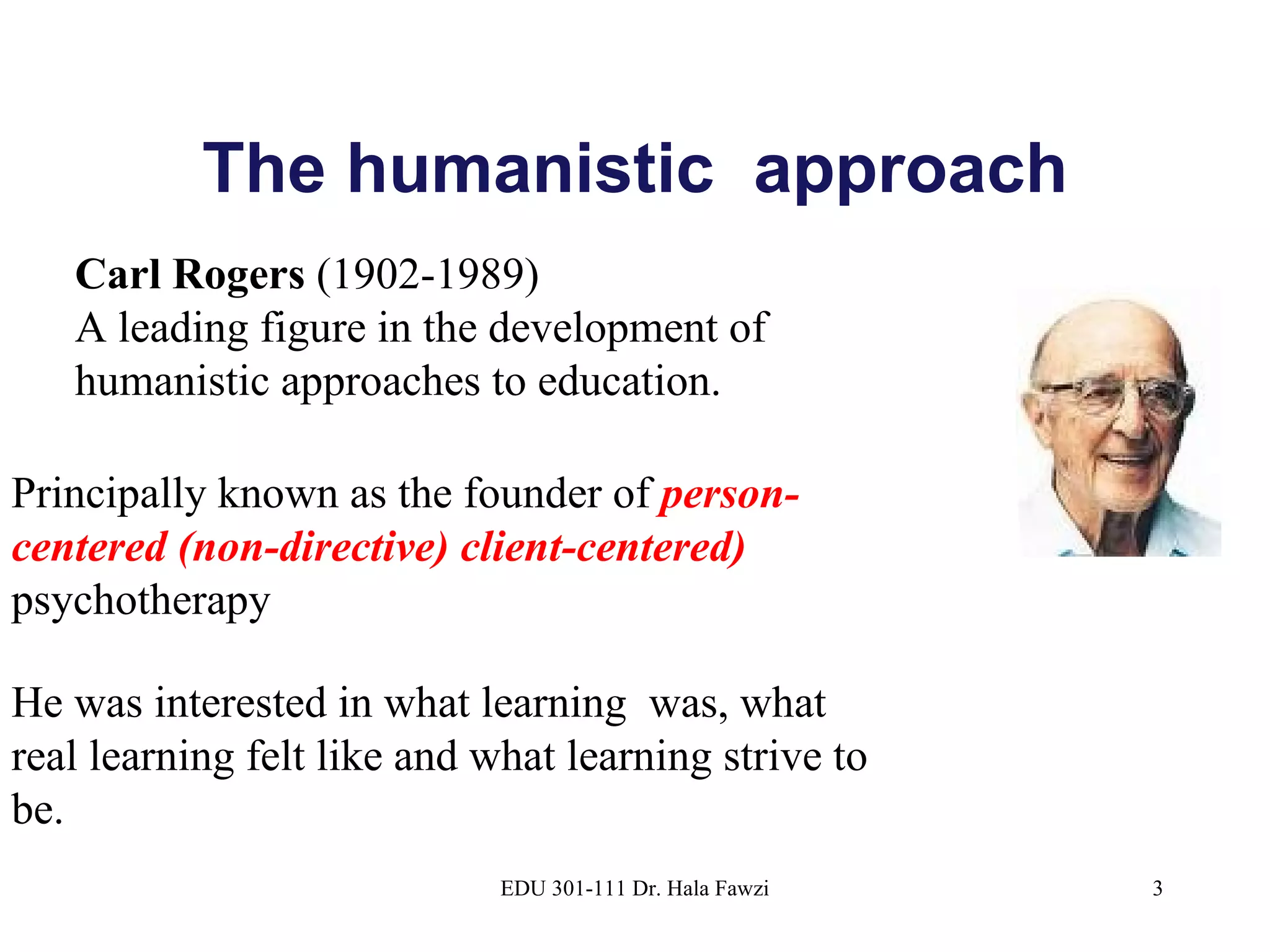 The humanistic  approach EDU 301-111 Dr. Hala Fawzi Carl Rogers  (1902-1989)  A leading figure in the development of humanistic approaches to education.  Principally known as the founder of  person-centered (non-directive) client-centered)  psychotherapy He was interested in what learning  was, what real learning felt like and what learning strive to be. 
