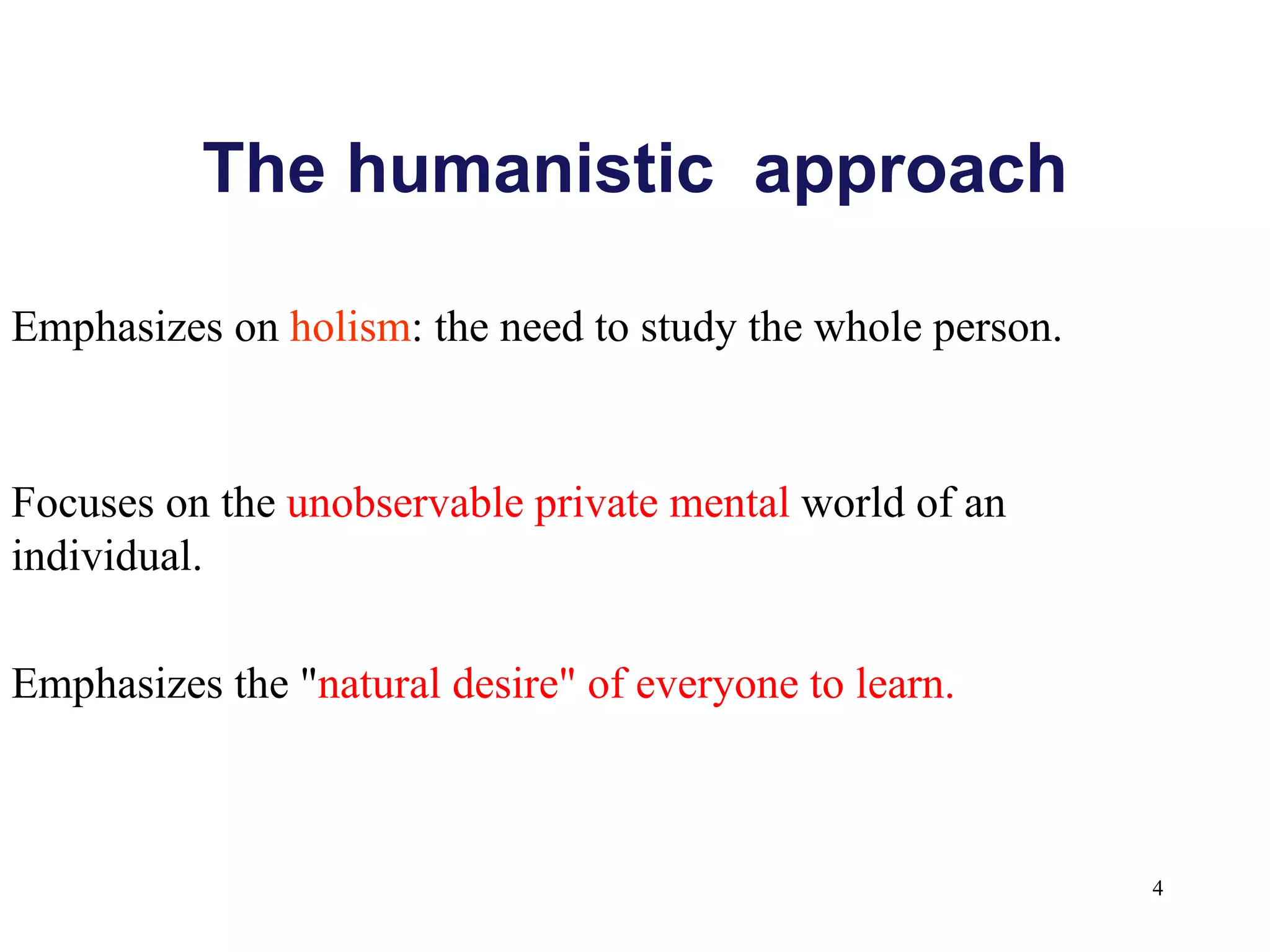 The humanistic  approach Focuses on the  unobservable private mental  world of an individual. Emphasizes on  holism : the need to study the whole person. Emphasizes the " natural desire" of everyone to learn. 