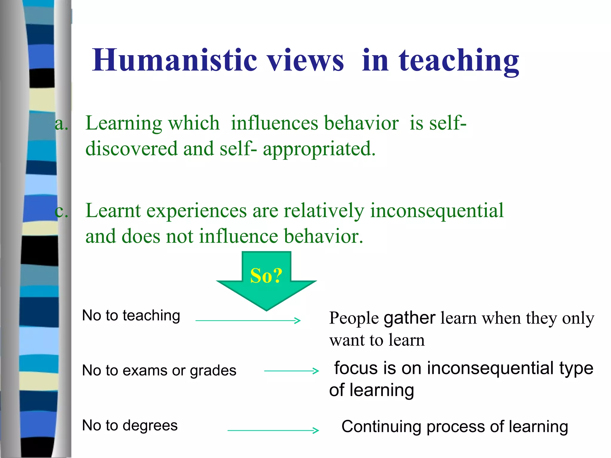 Humanistic views  in teaching Learning which  influences behavior  is self-discovered and self- appropriated. Learnt experiences are relatively inconsequential and does not influence behavior. So? No to teaching No to exams or grades No to degrees People  gather  learn when they only want to learn  focus is on inconsequential type of learning  Continuing process of learning  