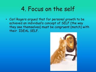 4. Focus on the self
• Carl Rogers argued that for personal growth to be
achieved an individual’s concept of SELF (the way
they see themselves) must be congruent (match) with
their IDEAL SELF.
 