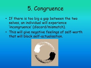 5. Congruence
• If there is too big a gap between the two
selves, an individual will experience
‘incongruence’ (discord/mismatch).
• This will give negative feelings of self-worth
that will block self-actualisation.
 