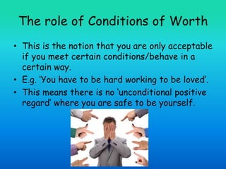 The role of Conditions of Worth
• This is the notion that you are only acceptable
if you meet certain conditions/behave in a
certain way.
• E.g. ‘You have to be hard working to be loved’.
• This means there is no ‘unconditional positive
regard’ where you are safe to be yourself.
 