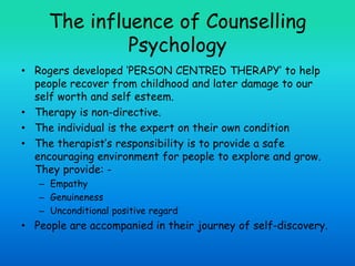 The influence of Counselling
Psychology
• Rogers developed ‘PERSON CENTRED THERAPY’ to help
people recover from childhood and later damage to our
self worth and self esteem.
• Therapy is non-directive.
• The individual is the expert on their own condition
• The therapist’s responsibility is to provide a safe
encouraging environment for people to explore and grow.
They provide: -
– Empathy
– Genuineness
– Unconditional positive regard
• People are accompanied in their journey of self-discovery.
 