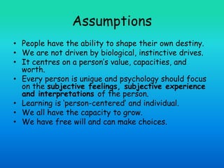 Assumptions
• People have the ability to shape their own destiny.
• We are not driven by biological, instinctive drives.
• It centres on a person’s value, capacities, and
worth.
• Every person is unique and psychology should focus
on the subjective feelings, subjective experience
and interpretations of the person.
• Learning is ‘person-centered’ and individual.
• We all have the capacity to grow.
• We have free will and can make choices.
 
