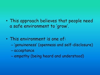 • This approach believes that people need
a safe environment to ‘grow’.
• This environment is one of:
– ‘genuineness’ (openness and self-disclosure)
– acceptance
– empathy (being heard and understood)
 