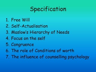 Specification
1. Free Will
2. Self-Actualisation
3. Maslow’s Hierarchy of Needs
4. Focus on the self
5. Congruence
6. The role of Conditions of worth
7. The influence of counselling psychology
 