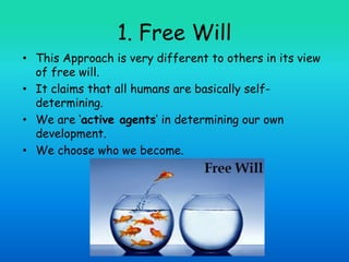 1. Free Will
• This Approach is very different to others in its view
of free will.
• It claims that all humans are basically self-
determining.
• We are ‘active agents’ in determining our own
development.
• We choose who we become.
 