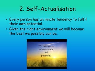 2. Self-Actualisation
• Every person has an innate tendency to fulfil
their own potential.
• Given the right environment we will become
the best we possibly can be.
 