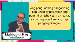 Ang pangunahing hangarin ng
pag-unlad ay palawakin ang
pamimilian (choices) ng mga tao
sa pagtugon sa kanilang mga
pangangailangan.
Mahbub ul Haq
Pakistani Economist
 