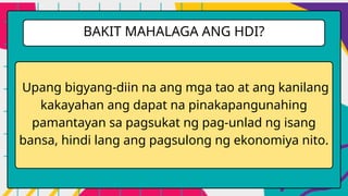 Upang bigyang-diin na ang mga tao at ang kanilang
kakayahan ang dapat na pinakapangunahing
pamantayan sa pagsukat ng pag-unlad ng isang
bansa, hindi lang ang pagsulong ng ekonomiya nito.
BAKIT MAHALAGA ANG HDI?
 